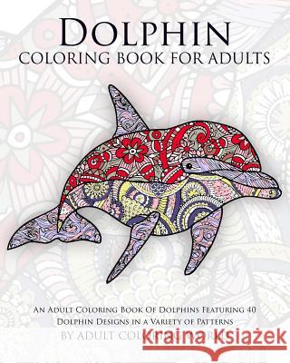 Dolphin Coloring Book For Adults: An Adult Coloring Book Of Dolphins Featuring 40 Dolphin Designs in a Variety of Patterns World, Adult Coloring 9781522918127 Createspace Independent Publishing Platform