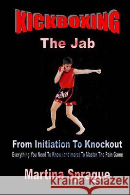 Kickboxing: The Jab: From Initiation to Knockout: Everything You Need to Know (and More) to Master the Pain Game Martina Sprague 9781522927891 Createspace Independent Publishing Platform