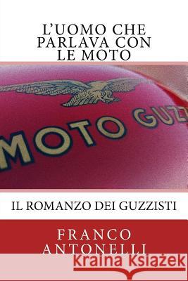 L'uomo che Parlava con le Moto: Il romanzo dei guzzisti... Antonelli, Franco 9781522931140 Createspace Independent Publishing Platform