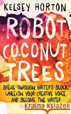 Robot Coconut Trees: Break Through Writer's Block, Unleash Your Creative Voice, and Become the Writer You Already Are Kelsey Horton 9781522936107 Createspace Independent Publishing Platform