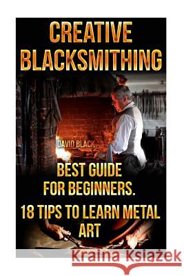 Creative Blacksmithing Best Guide For Beginners. 18 Tips To Learn Metal Art: (Blacksmith, How To Blacksmith, How To Blacksmithing, Metal Work, Knife M Black, David 9781522937388 Createspace Independent Publishing Platform
