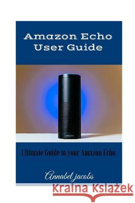 Amazon Echo User Guide: Ultimate Guide to your Amazon Echo Jacobs, Annabel 9781522939764 Createspace Independent Publishing Platform