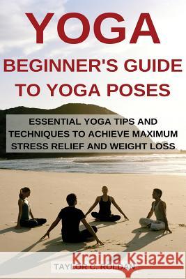 Yoga: Essential Yoga Tips and Techniques to Achieve Maximum Stress Relief and Weight Loss Taylor C. Roldan 9781522940210 Createspace Independent Publishing Platform