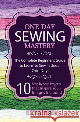Sewing: One Day Sewing Mastery: The Complete Beginner's Guide to Learn to Sew in Under 1 Day! - 10 Step by Step Projects That Ellen Warren 9781522974086 Createspace Independent Publishing Platform