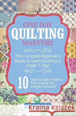Quilting: One Day Quilting Mastery: The Complete Beginner's Guide to Learn Quilting in Under One Day -10 Step by Step Quilt Proj Ellen Warren 9781522974291 Createspace Independent Publishing Platform