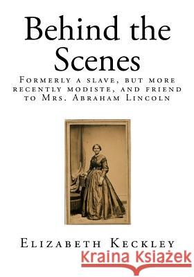 Behind the Scenes: Formerly a Slave, But More Recently Modiste, and Friend to Mrs. Abraham Lincoln Elizabeth Keckley 9781522982258