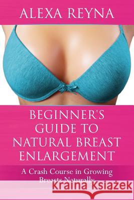 Beginner's Guide to Natural Breast Enlargement: A Crash Course in Growing Breasts Naturally Alexa Reyna 9781522982630