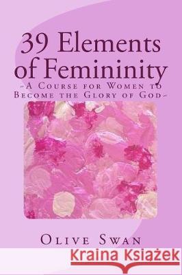 39 Elements of Femininity: A Course for Women to Become a Glory to Men, whom are the image of God Swan, Olive 9781522983514 Createspace Independent Publishing Platform
