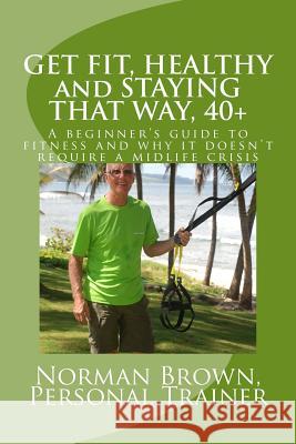 Get Fit, Healthy and Staying That Way, 40+: A Beginner's Guide to Fitness and Why it Doesn't Require a Midlife Crisis Brown, Norman 9781522992462