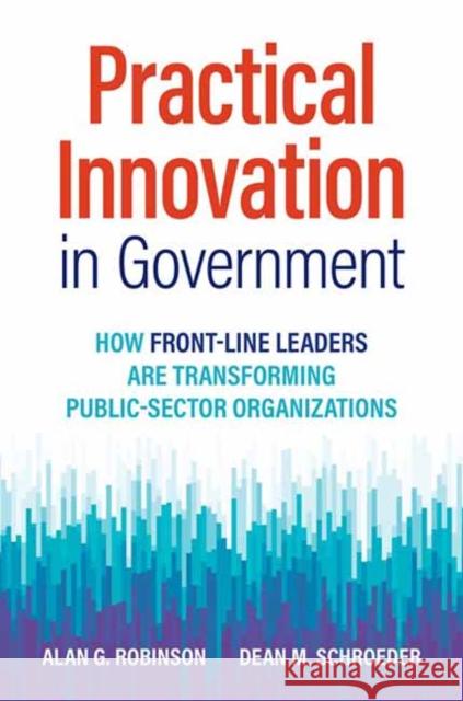 Practical Innovation in Government: How Front-Line Leaders Are Transforming Public-Sector Organizations Alan G. Robinson Dean M. Schroeder 9781523001781 Berrett-Koehler Publishers