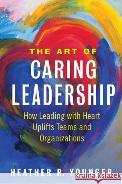 The Art of Caring Leadership: How Leading with Heart Uplifts Teams and Organizations Heather Younger 9781523092147 Berrett-Koehler Publishers