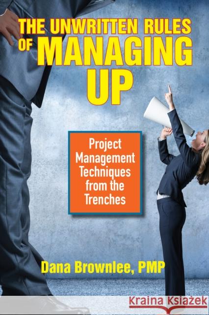 The Unwritten Rules of Managing Up: Project Management Techniques from the Trenches Dana Brownlee 9781523098187 Berrett-Koehler Publishers