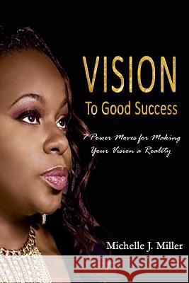 Vision to Good Success: 7 Power Moves for Making Your Vision A Reality Miller, Michelle J. 9781523207879 Createspace Independent Publishing Platform