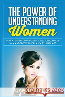 The Power of Understanding Women: How to Understand Your Wife, Feel Fulfilled as a Man, and Recover from a Sexless Marriage Damien White 9781523208715