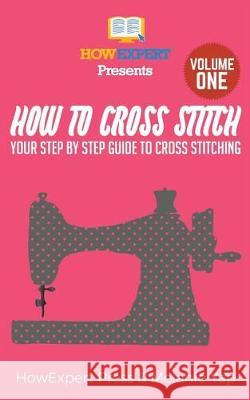 How To Cross Stitch: Your Step-By-Step Guide To Cross Stitching - Volume 1 Howexpert Press 9781523217816 Createspace Independent Publishing Platform