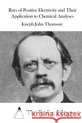 Rays of Positive Electricity and Their Application to Chemical Analyses Joseph John Thomson The Perfect Library 9781523218783