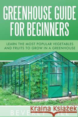 Greenhouse Guide For Beginners: Learn the Most Popular Vegetables and Fruits to Grow in a Greenhouse Hill, Beverly 9781523219285 Createspace Independent Publishing Platform