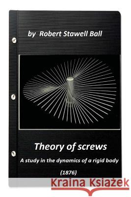 Theory of screws: a study in the dynamics of a rigid body (1876) by Robert Stawe Ball, Robert Stawell 9781523237166 Createspace Independent Publishing Platform