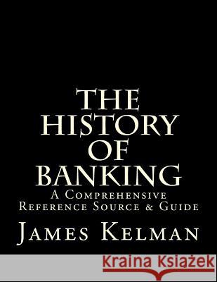 The History of Banking: A Comprehensive Reference Source & Guide James Kelman 9781523248926 Createspace Independent Publishing Platform