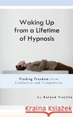 Waking Up from a Lifetime of Hypnosis: Finding Freedom from Confusion and Compulsion Roland S. Trujillo 9781523249152 Createspace Independent Publishing Platform