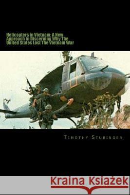 Helicopters in Vietnam: A New Approach in Discerning Why The United States Lost Timothy John Stubinger 9781523253418
