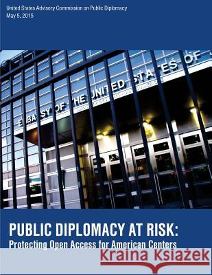 Public Diplomacy at Risk: Protecting Open Access for American Centers United States Advisory Commission on Pub 9781523265855 Createspace Independent Publishing Platform