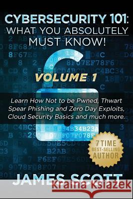 Cybersecurity 101: What You Absolutely Must Know! - Volume 1: Learn How Not to be Pwned, Thwart Spear Phishing and Zero Day Exploits, Clo Scott, James 9781523274277 Createspace Independent Publishing Platform