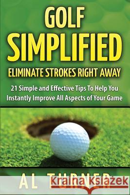 Golf Simplified: Eliminate Strokes Right Away: 21 Simple and Effective Tips To Help You Instantly Improve All Aspects of Your Game Turner, Al 9781523277711
