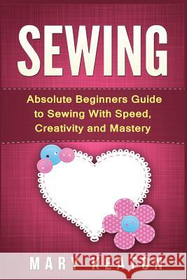 Sewing: Absolute Beginners Guide to Sewing with Speed, Creativity and Mastery Mary Keaton 9781523286164 Createspace Independent Publishing Platform