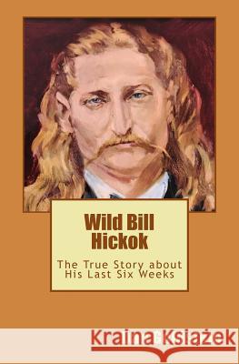 Wild Bill Hickok: The True Story about his Last Six Weeks Goldstein, Dan 9781523288298 Createspace Independent Publishing Platform