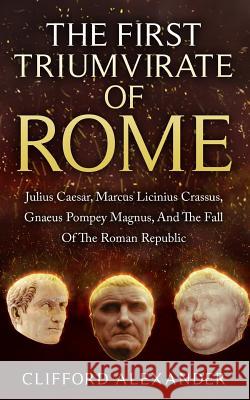 The First Triumvirate Of Rome: Julius Caesar, Marcus Licinius Crassus, Gnaeus Pompey Magnus, And The Fall Of The Roman Republic Alexander, Clifford 9781523294442