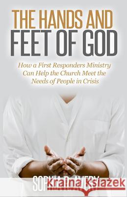 The Hands and Feet of God: How a First Responders Ministry Can Help the Church Meet the Needs of People in Crisis Sophia Avery 9781523318735 Createspace Independent Publishing Platform