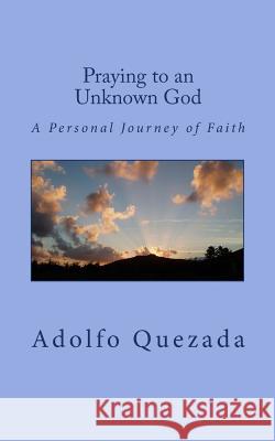 Praying to an Unknown God: A Personal Journey of Faith Adolfo Quezada 9781523343386 Createspace Independent Publishing Platform