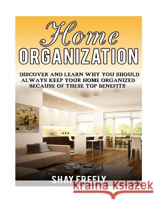 Home Organization: Discover And Learn Why You Should Always Keep Your Home Organized Because Of These Top Benefits Freely, Shay 9781523352708 Createspace Independent Publishing Platform