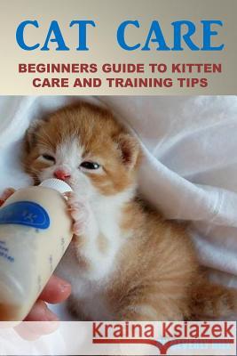 Cat Care: Beginners Guide To Kitten Care And Training Tips Hill, Beverly 9781523364251 Createspace Independent Publishing Platform