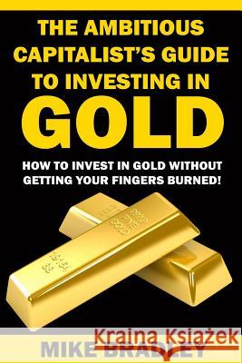 The Ambitious Capitalist's Guide to Investing in GOLD: How to Invest in GOLD without Getting Your Fingers Burned! Bradley, Mike 9781523390311