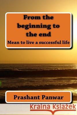 From the beginning to the end: Mean to be live a successful life Panwar, Prashant Singh 9781523413782 Createspace Independent Publishing Platform