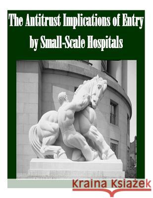 The Antitrust Implications of Entry by Small-Scale Hospitals Federal Trade Commission                 Penny Hill Press Inc 9781523424153 Createspace Independent Publishing Platform