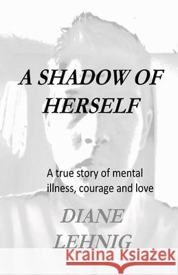 A Shadow of Herself: A true story of mental illness, hope, and love Diane Lehnig 9781523432530 Createspace Independent Publishing Platform