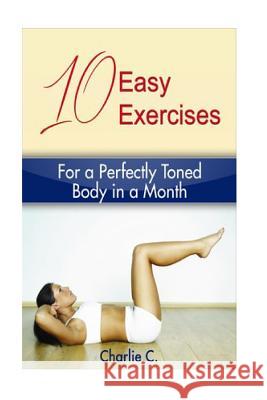 10 Easy Exercises for a Perfectly Toned Body in a Month Charlie C 9781523433667 Createspace Independent Publishing Platform