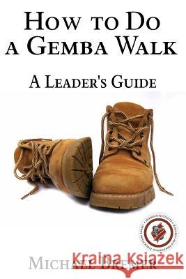 How to Do a Gemba Walk: Take a Gemba Walk to Improve Your Leadership Skills MR Michael S. Bremer 9781523459216