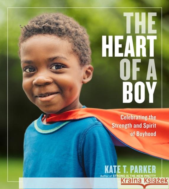 The Heart of a Boy: Celebrating the Strength and Spirit of Boyhood Kate T. Parker 9781523505517 Workman Publishing