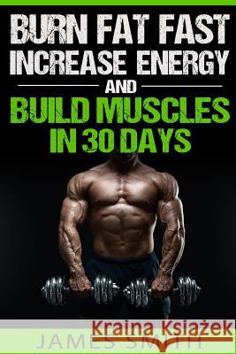 Burn Fat: Burn Fat Fast, Increase Energy, and Build Muscles in 30 Days James Smith 9781523600779