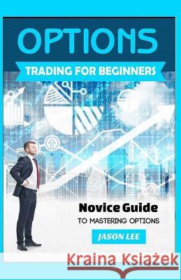 Options Trading for Beginners: Novice Guide to Mastering Options Jason Lee 9781523606559 Createspace Independent Publishing Platform