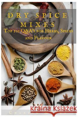 Dry Spice Mixes: Top 101 Q&A's for Herbs, Spices and Flavour [A Spices and Seasoning and Herbs Cookbook] MR Charlie Moore 9781523617500
