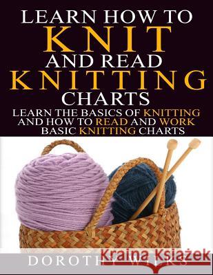 Learn How to Knit and Read Knitting Charts: Learn the Basics of Knitting and How to Read and Work Basic Knitting Charts Dorothy Wilks 9781523639595