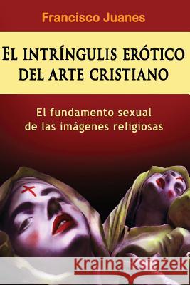 El intríngulis erótico del arte cristiano: El fundamento sexual de las imágenes religiosas Juanes, Francisco 9781523650101 Createspace Independent Publishing Platform