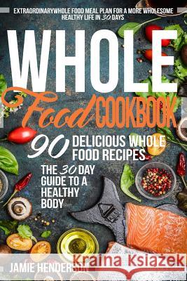 Whole Food Diet Cookbook: Extraordinary Whole Food Meal Plan for a More Wholesome Healthy Life in 30 Days - 90 Delicious Whole Food Recipes Jamie Henderson 9781523651139 Createspace Independent Publishing Platform