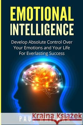 Emotional Intelligence: Develop Absolute Control Over Your Emotions and Your Life for Everlasting Success Paul Whitman 9781523651917