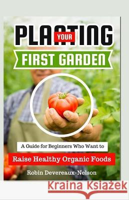 Planting Your First Garden: A Guide For Beginners Who Want To Raise Healthy Organic Foods Devereaux-Nelson, Robin 9781523658985 Createspace Independent Publishing Platform